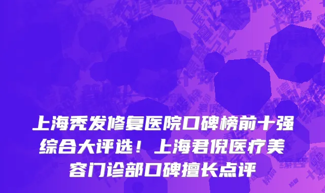 上海秃发修复医院口碑榜前十强综合大评选!上海君倪医疗美容门诊部口碑擅长点评