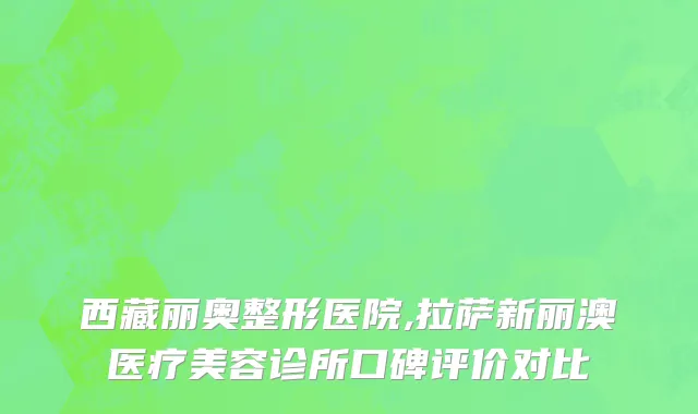 西藏丽奥整形医院,拉萨新丽澳医疗美容诊所口碑评价对比