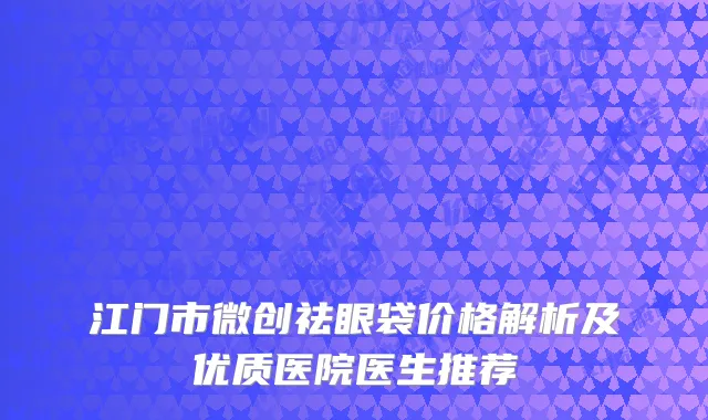 江门市微创祛眼袋价格解析及优质医院医生推荐