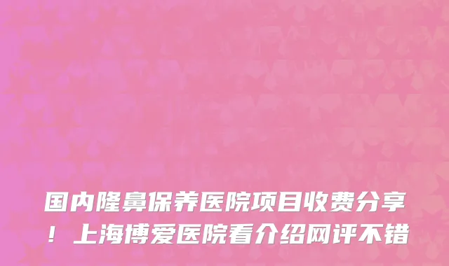 国内隆鼻保养医院项目收费分享!上海博爱医院看介绍网评不错