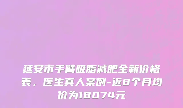 延安市手臂吸脂减肥全新价格表，医生真人案例-近8个月均价为18074元