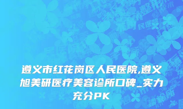 遵义市红花岗区人民医院,遵义旭美研医疗美容诊所口碑_实力充分PK