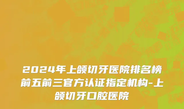 2024年上颌切牙医院排名榜前五前三官方认证指定机构-上颌切牙口腔医院