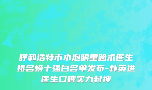 呼和浩特市水泡眼重睑术医生排名榜十强白名单发布-朴英进医生口碑实力封神