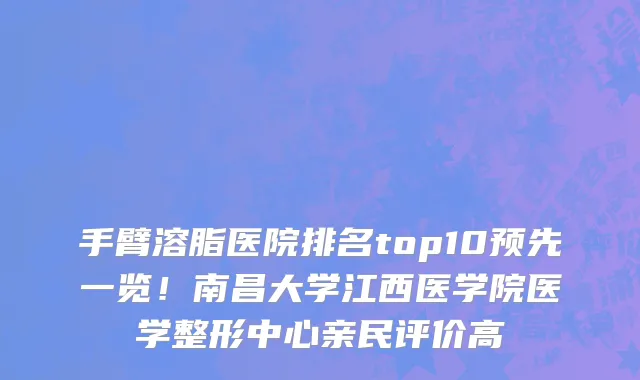 手臂溶脂医院排名top10预先一览!南昌大学江西医学院医学整形中心亲民评价高