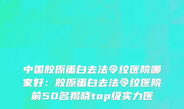 中国胶原蛋白去法令纹医院哪家好：胶原蛋白去法令纹医院前50名揭晓top级实力医