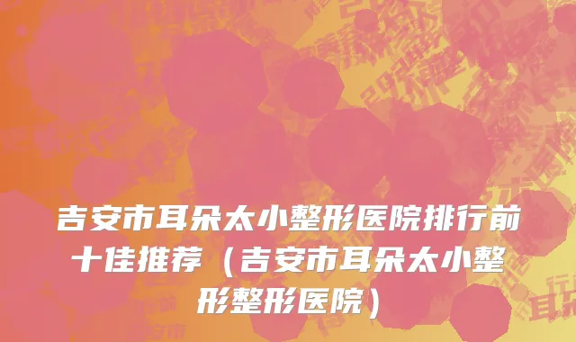 吉安市耳朵太小整形医院排行前十佳推荐（吉安市耳朵太小整形整形医院）
