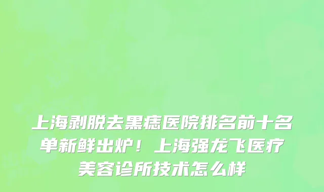 上海剥脱去黑痣医院排名前十名单新鲜出炉!上海强龙飞医疗美容诊所技术怎么样