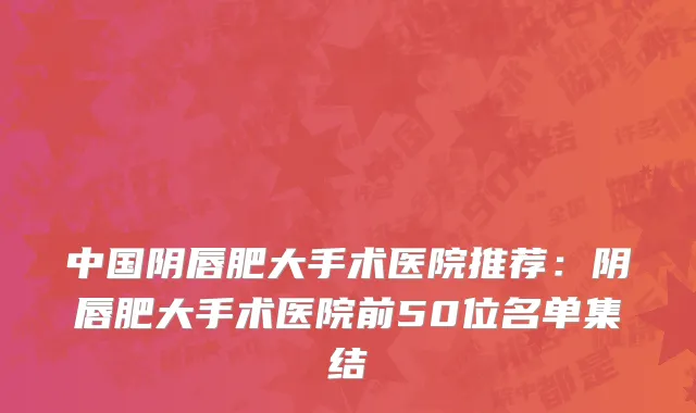 中国阴唇肥大手术医院推荐：阴唇肥大手术医院前50位名单集结