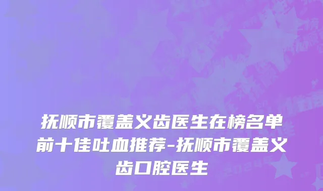 抚顺市覆盖义齿医生在榜名单前十佳吐血推荐-抚顺市覆盖义齿口腔医生
