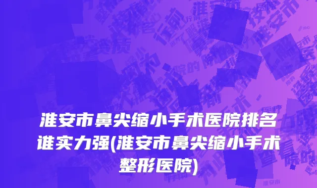 淮安市鼻尖缩小手术医院排名谁实力强(淮安市鼻尖缩小手术整形医院)