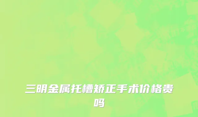 三明金属托槽矫正手术价格贵吗