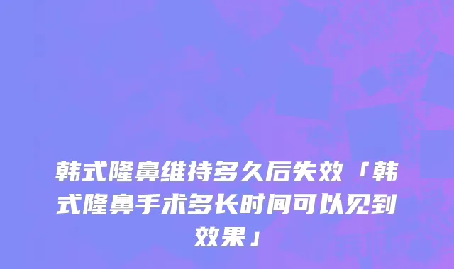 韩式隆鼻维持多久后失效「韩式隆鼻手术多长时间可以见到效果」