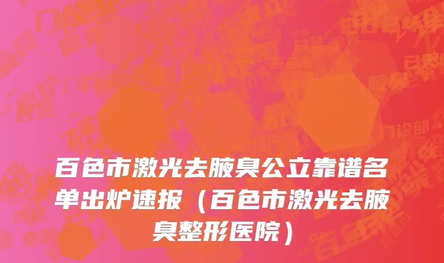 百色市激光去腋臭公立靠谱名单出炉速报（百色市激光去腋臭整形医院）