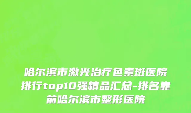 哈尔滨市激光治疗色素斑医院排行top10强精品汇总-排名靠前哈尔滨市整形医院
