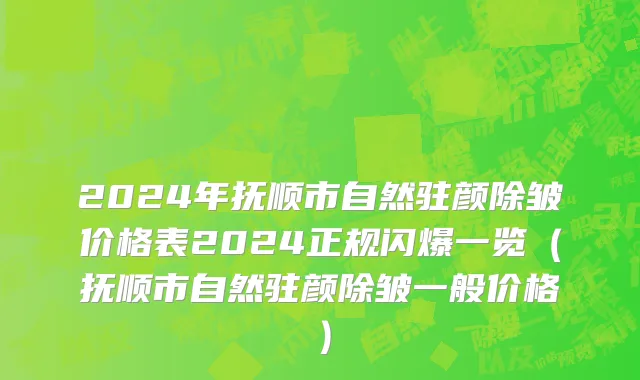 2024年抚顺市自然驻颜除皱价格表2024正规闪爆一览（抚顺市自然驻颜除皱一般价格）