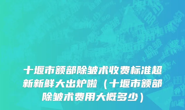 十堰市额部除皱术收费标准超新新鲜大出炉啦（十堰市额部除皱术费用大概多少）