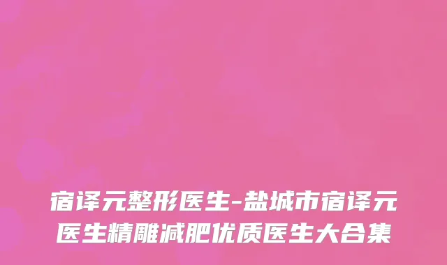 宿译元整形医生-盐城市宿译元医生精雕减肥优质医生大合集