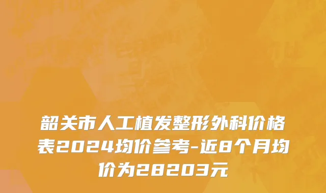 韶关市人工植发整形外科价格表2024均价参考-近8个月均价为28203元