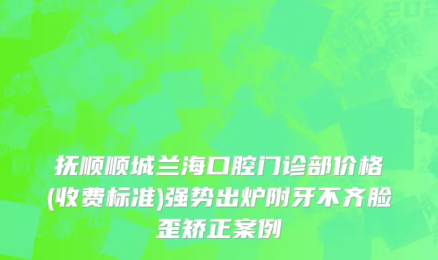 抚顺顺城兰海口腔门诊部价格(收费标准)强势出炉附牙不齐脸歪矫正案例