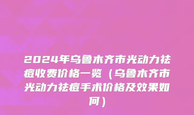 2024年乌鲁木齐市光动力祛痘收费价格一览（乌鲁木齐市光动力祛痘手术价格及效果如何）