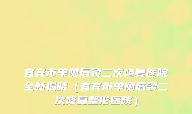 宜宾市单侧唇裂二次修复医院全新揭晓（宜宾市单侧唇裂二次修复整形医院）