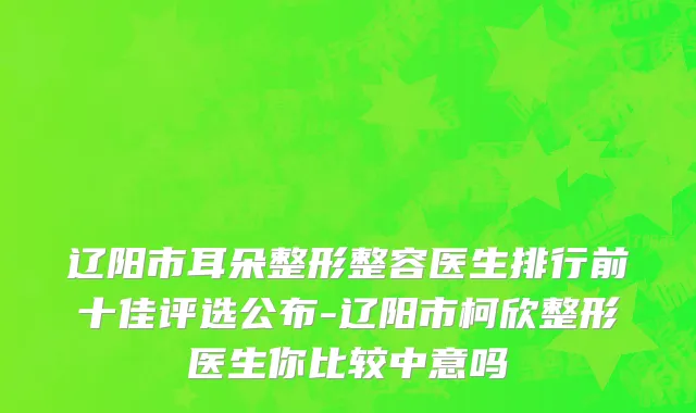 辽阳市耳朵整形整容医生排行前十佳评选公布-辽阳市柯欣整形医生你比较中意吗