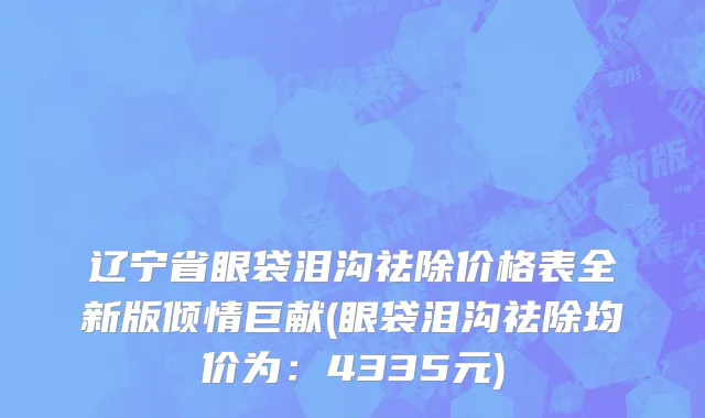 辽宁省眼袋泪沟祛除价格表全新版倾情巨献(眼袋泪沟祛除均价为：4335元)