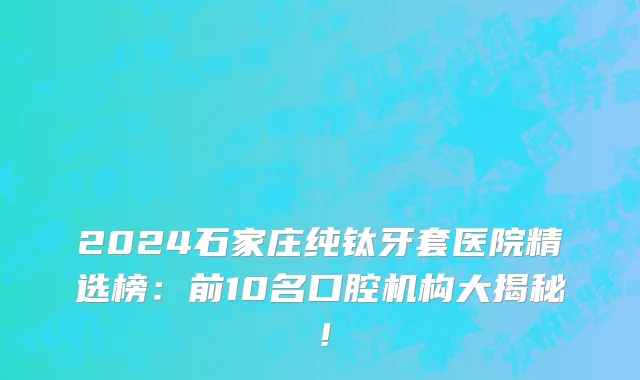 2024石家庄纯钛牙套医院精选榜:前10名口腔机构大揭秘!