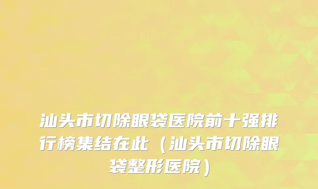 汕头市切除眼袋医院前十强排行榜集结在此（汕头市切除眼袋整形医院）