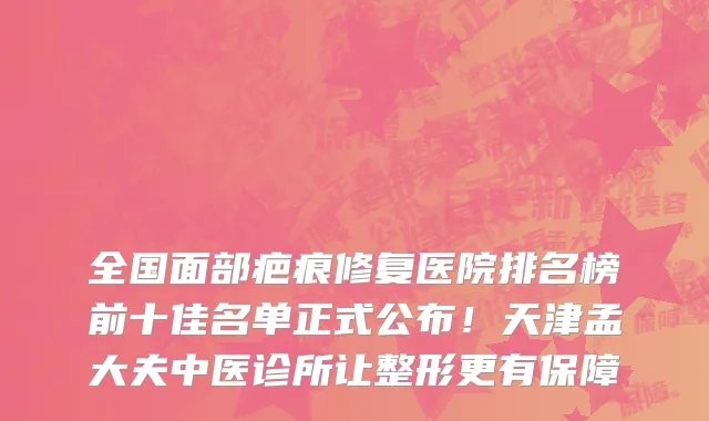 全国面部疤痕修复医院排名榜前十佳名单正式公布!天津孟大夫中医诊所让整形更有保障