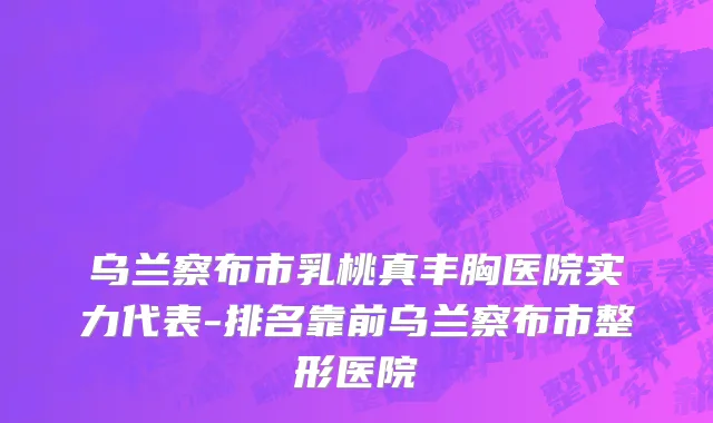 乌兰察布市乳桃真丰胸医院实力代表-排名靠前乌兰察布市整形医院