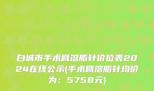 白城市手术臂溶脂针价位表2024在线公示(手术臂溶脂针均价为：5758元)