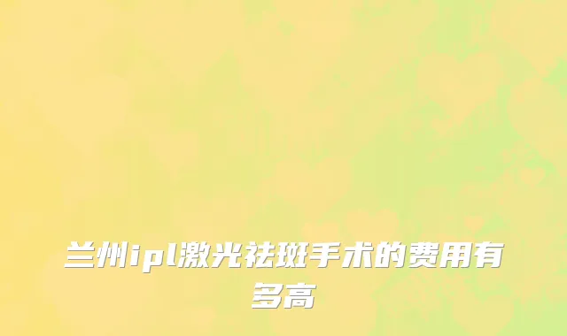 兰州ipl激光祛斑手术的费用有多高