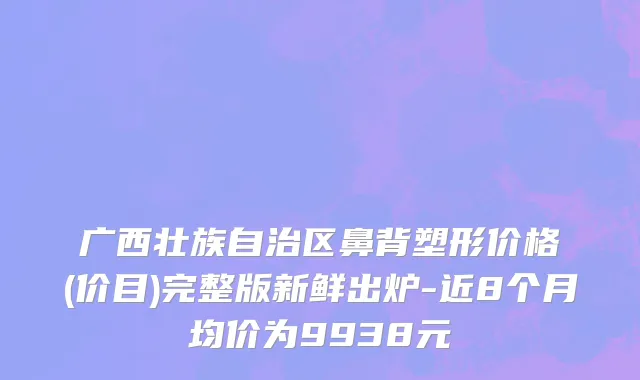 广西壮族自治区鼻背塑形价格(价目)完整版新鲜出炉-近8个月均价为9938元