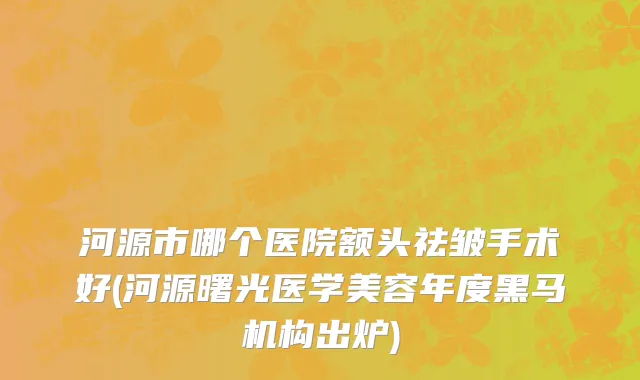 河源市哪个医院额头祛皱手术好(河源曙光医学美容年度黑马机构出炉)