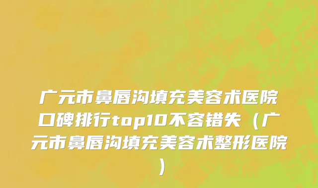 广元市鼻唇沟填充美容术医院口碑排行top10不容错失（广元市鼻唇沟填充美容术整形医院）