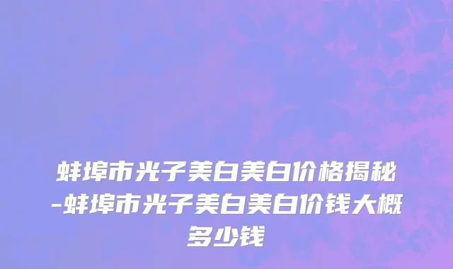 蚌埠市光子美白美白价格揭秘-蚌埠市光子美白美白价钱大概多少钱