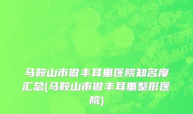 马鞍山市做丰耳垂医院知名度汇总(马鞍山市做丰耳垂整形医院)