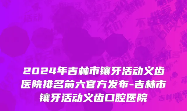 2024年吉林市镶牙活动义齿医院排名前六官方发布-吉林市镶牙活动义齿口腔医院