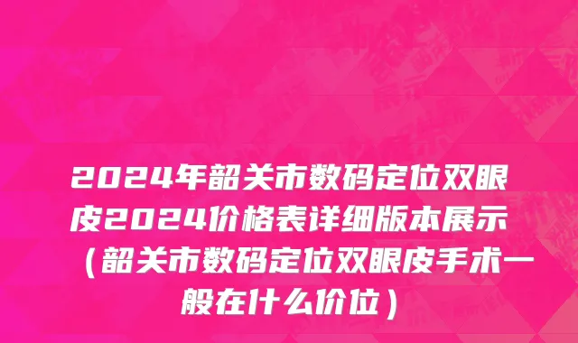 2024年韶关市数码定位双眼皮2024价格表详细版本展示（韶关市数码定位双眼皮手术一般在什么价位）