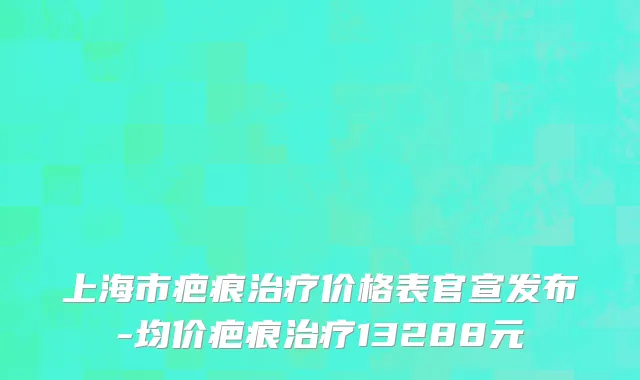 上海市疤痕治疗价格表官宣发布-均价疤痕治疗13288元
