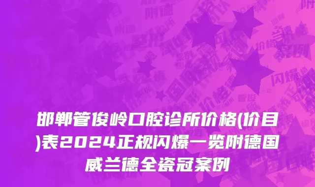 邯郸管俊岭口腔诊所价格(价目)表2024正规闪爆一览附德国威兰德全瓷冠案例
