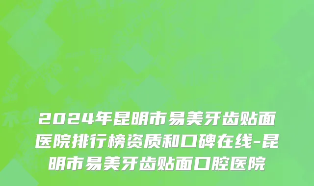 2024年昆明市易美牙齿贴面医院排行榜资质和口碑在线-昆明市易美牙齿贴面口腔医院