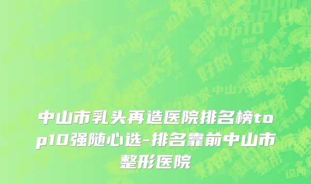 中山市乳头再造医院排名榜top10强随心选-排名靠前中山市整形医院