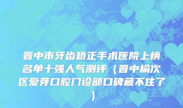 晋中市牙齿矫正手术医院上榜名单十强人气测评（晋中榆次区爱芽口腔门诊部口碑藏不住了）