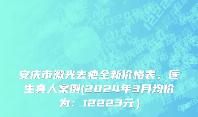 安庆市激光去疤全新价格表，医生真人案例(2024年3月均价为：12223元）
