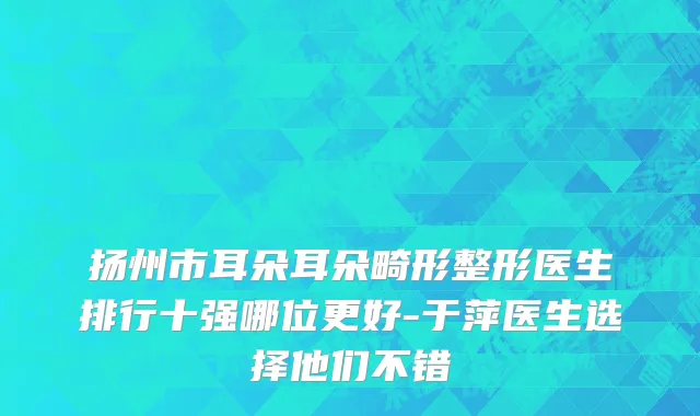 扬州市耳朵耳朵畸形整形医生排行十强哪位更好-于萍医生选择他们不错