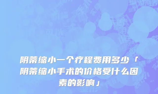 阴蒂缩小一个疗程费用多少「阴蒂缩小手术的价格受什么因素的影响」