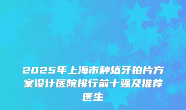 2025年上海市种植牙拍片方案设计医院排行前十强及推荐医生